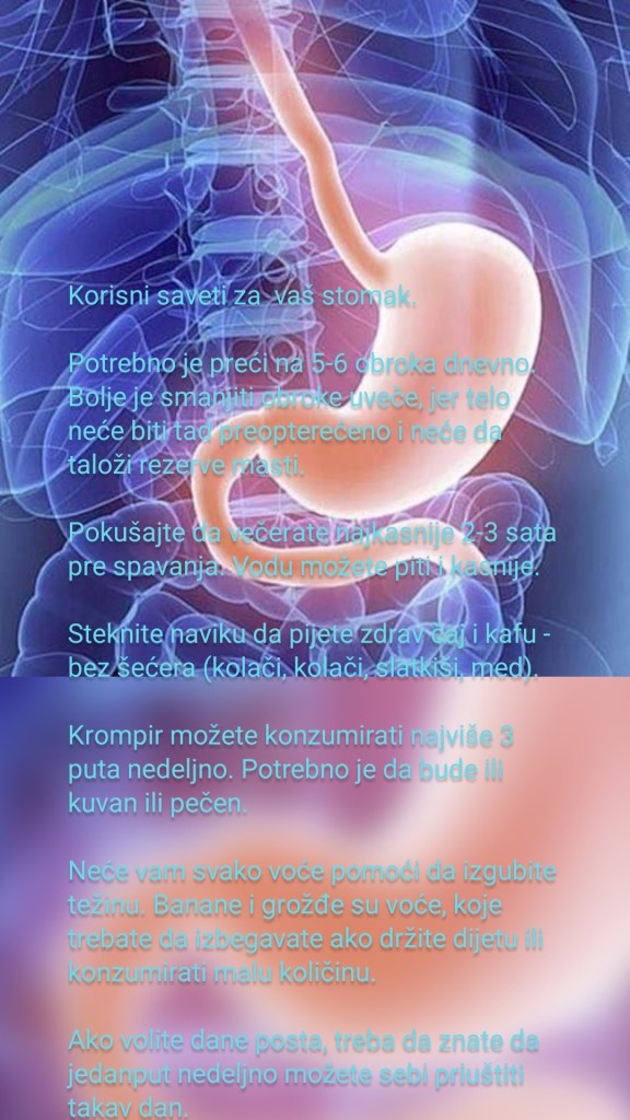 Korisni saveti za  vaš stomak.

Potrebno je preći na 5-6 obroka dnevno. Bolje je smanjiti obroke uveče, jer telo neće biti tad preopterećeno i neće da taloži rezerve masti.

Pokušajte da večerate najkasnije 2-3 sata pre spavanja. Vodu možete piti i kasnije.

Steknite naviku da pijete zdrav čaj i kafu - bez šećera (kolači, kolači, slatkiši, med).

Krompir možete konzumirati najviše 3 puta nedeljno. Potrebno je da bude ili kuvan ili pečen.

Neće vam svako voće pomoći da izgubite težinu. Banane i grožđe su voće, koje trebate da izbegavate ako držite dijetu ili konzumirati malu količinu.

Ako volite dane posta, treba da znate da jedanput nedeljno možete sebi priuštiti takav dan.