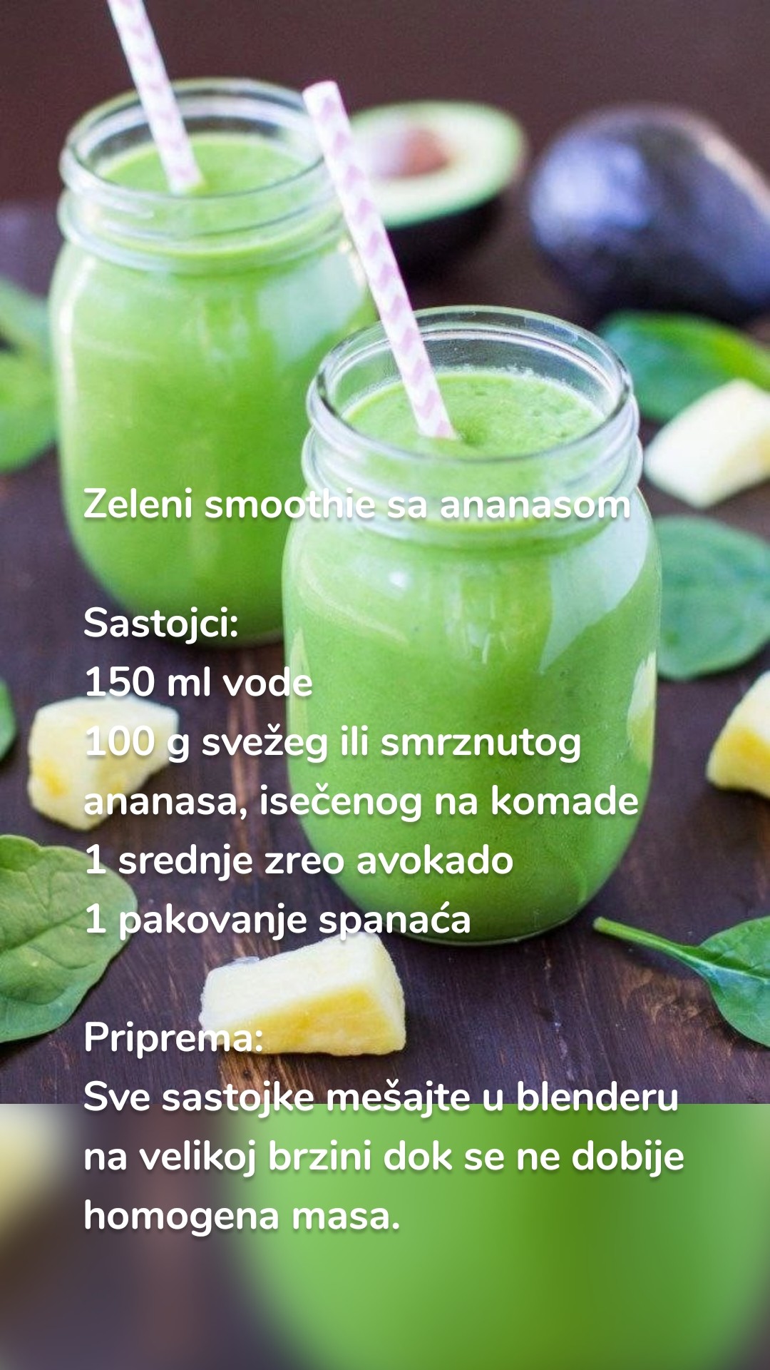 Zeleni smoothie sa ananasom

Sastojci:
150 ml vode
100 g svežeg ili smrznutog ananasa, isečenog na komade
1 srednje zreo avokado
1 pakovanje spanaća

Priprema:
Sve sastojke mešajte u blenderu na velikoj brzini dok se ne dobije homogena masa.